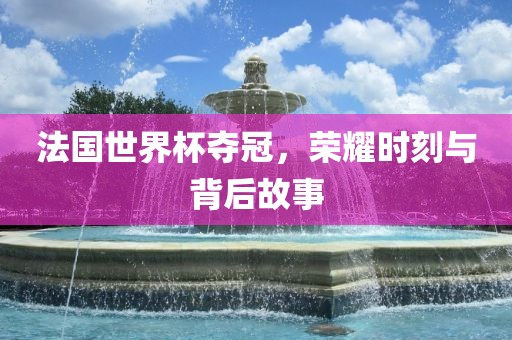 法国世界杯夺冠，荣耀时刻与背后故事