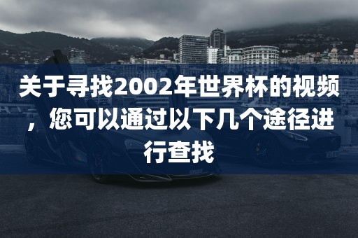 关于寻找2002年世界杯的视频，您可以通过以下几个途径进行查找漯河市盈旭机械设备有限公司