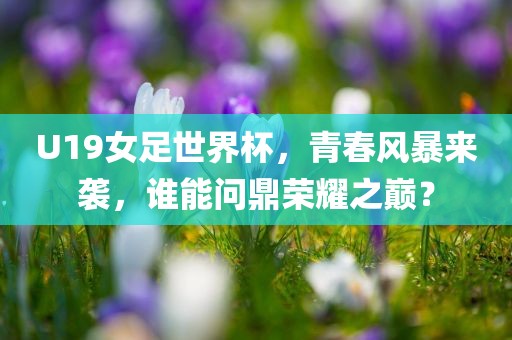 U19女足世界杯，青春风暴来袭，谁能问鼎荣耀之巅？