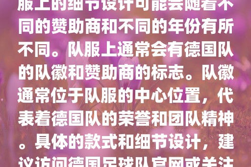 德国队在世界杯期间的队服主要以白色和黑色为主色调。队服上的细节设计可能会随着不同的赞助商和不同的年份有所不同。队服上通常会有德国队的队徽和赞助商的标志。队徽通常位于队服的中心位置，代表着德国队的荣誉和团队精神。具体的款式和细节设计，建议访问德国足球队官网或关注相关的体育新闻资讯，以获取最新信息。漯河市盈旭机械设备有限公司