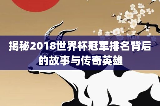 揭秘2018世界杯冠军排名背后的故事与传奇英雄