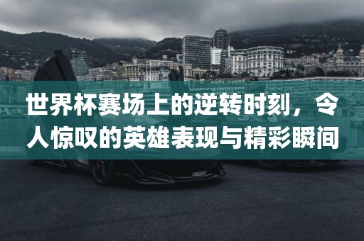 世界杯赛场上的逆转时刻，令人惊叹的英雄表现与精彩瞬间漯河市盈旭机械设备有限公司