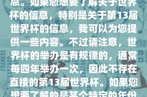关于世界杯，我了解到您可能是在询问关于足球世界杯的信息。如果您想要了解关于世界杯的信息，特别是关于第13届世界杯的信息，我可以为您提供一些内容。不过请注意，世界杯的举办是有规律的，通常每四年举办一次，因此不存在直接的第13届世界杯。如果您想要了解的是某个特定的年份举办的足球世界杯赛事，请提供更具体的信息。