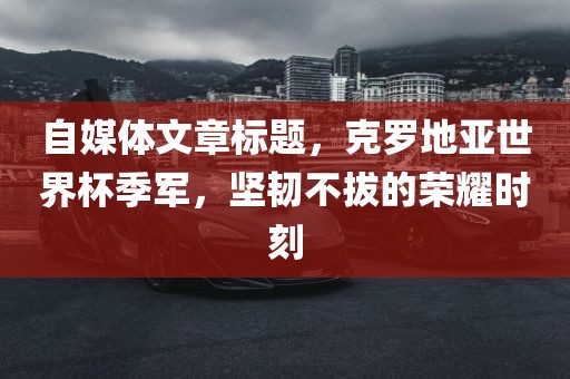 自媒体文章标题，克罗地亚世界杯季军，坚韧不拔的荣耀时刻