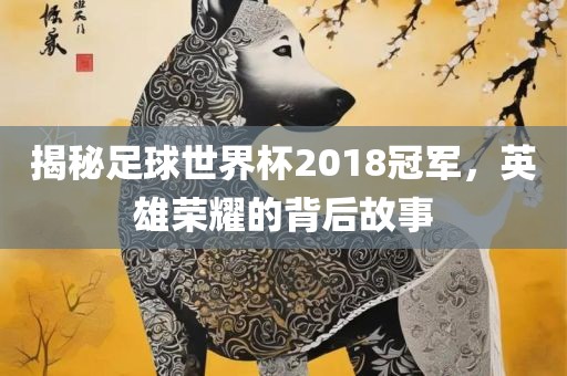 揭秘足球世界杯2018冠军，英雄荣耀的背后故事