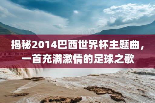 揭秘2014巴西世界杯主题曲，一首充满激情的足球之歌