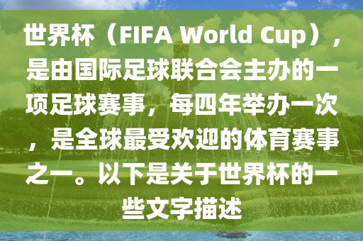 世界杯（FIFA World Cup），是由国际足球联合会主办的一项足球赛事，每四年举办一次，是全球最受欢迎的体育赛事之一。以下是关于世界杯的一些文字描述