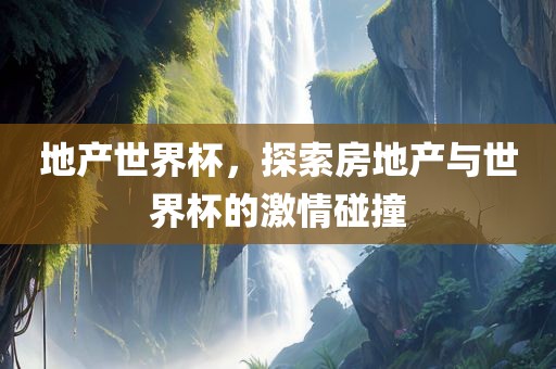 地产世界杯，探索房地产与世界杯的激情碰撞