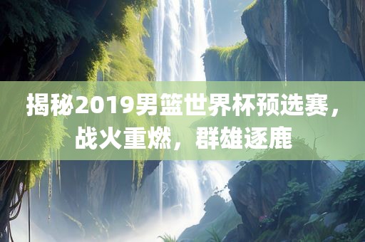 揭秘2019男篮世界杯预选赛，战火重燃，群雄逐鹿
