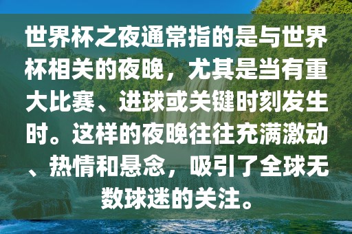 世界杯之夜通常指的是与世界杯相关的夜晚，尤其是当有重大比赛、进球或关键时刻发生时。这样的夜晚往往充满激动、热情和悬念，吸引了全球无数球迷的关注。