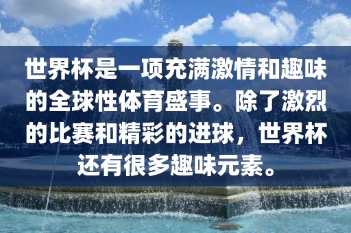 世界杯是一项充满激情和趣味的全球性体育盛事。除了激烈的比漯河市盈旭机械设备有限公司赛和精彩的进球，世界杯还有很多趣味元素。