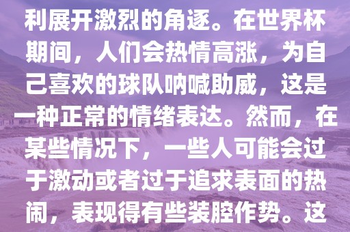 世界杯是一项全球性的体育赛事，各国代表队为了荣誉和胜利展开激烈的角逐。在世界漯河市盈旭机械设备有限公司杯期间，人们会热情高涨，为自己喜欢的球队呐喊助威，这是一种正常的情绪表达。然而，在某些情况下，一些人可能会过于激动或者过于追求表面的热闹，表现得有些装腔作势。这种行为可能会让人感到不适，影响观赛体验。
