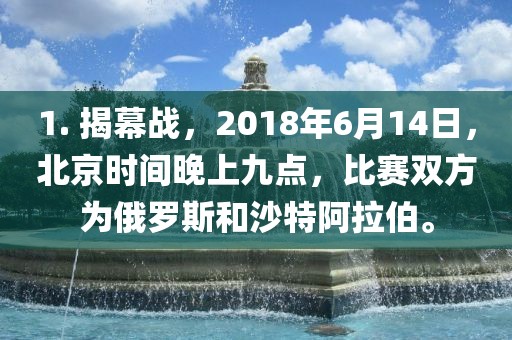 1. 揭幕战，2018年6月14日，北京时间晚上九点，比赛双方为俄罗斯和沙特阿拉伯。