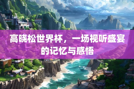 高晓松世界杯，一场视听盛宴的记忆与感悟