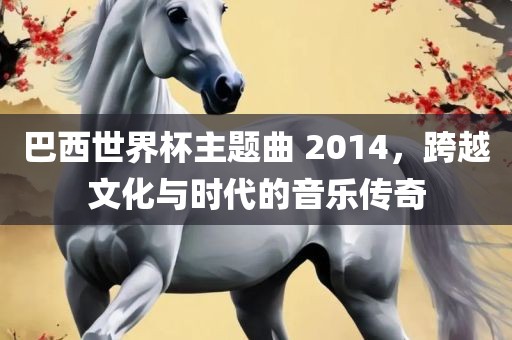 巴西世界杯主题曲 2014，跨越文化与时代的音乐传奇漯河市盈旭机械设备有限公司