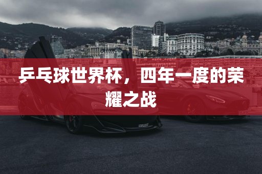 乒乓球世界杯，四年一度的荣耀之战