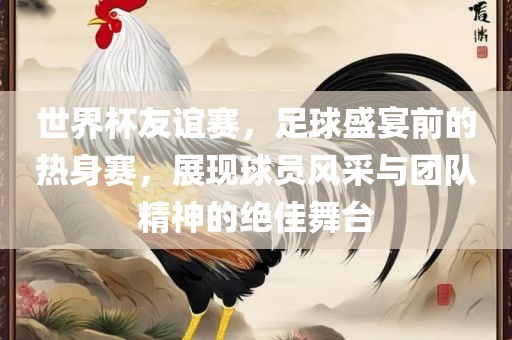 世界杯友谊赛，足球盛宴前的热身赛，展现球员风采与团队精神的绝佳舞台