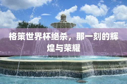 格策世界杯绝杀，那一刻的辉煌与荣耀漯河市盈旭机械设备有限公司