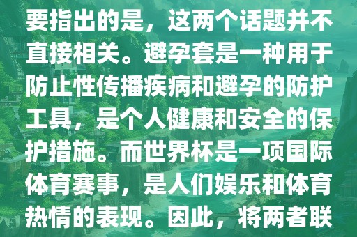 关于世界杯和避孕套的话题，需要指出的是，这两个话题并不直接相关。避孕套是一种用于防止性传播疾病和避孕的防护工具，是个人健康和安全的保护措施。而世界杯是一项国际体育赛事，是人们娱乐和体育热情的表现。因此，将两者联系在一起可能并不合适。