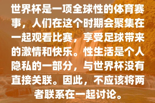 世界杯是一项全球性的体育赛事，人们在这个时期会聚集在一起观看比赛，享受足球带来的激情和快乐。性生活是个人隐私的一部分，与世界杯没有直接关联。因此，不应该将两者联系在一起讨论。