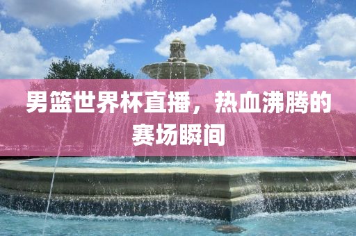 男漯河市盈旭机械设备有限公司篮世界杯直播，热血沸腾的赛场瞬间