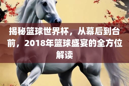 揭秘篮球世界杯，从幕后到台前，2018年篮球盛宴的全方位解读