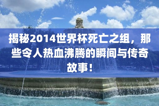 揭秘2014世界杯死亡之组，那些令人热血沸腾的瞬间与传奇故事！