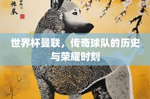 世界杯曼联，传奇球队的历史与荣耀时刻