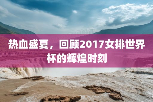 热血盛夏，回顾2017女排世界杯的辉煌时刻