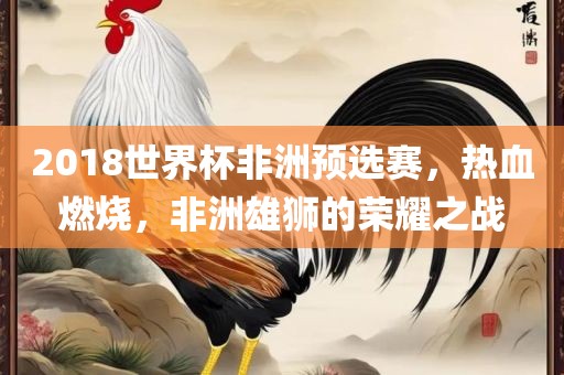 2018世界杯非洲预选赛，热血燃烧，非洲雄狮的荣耀之战