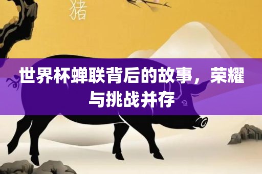 世界杯蝉联背后的故事，荣耀与挑战并存
