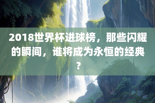 2018世界杯进球榜，那些闪耀的瞬间，谁将成为永恒的经典？