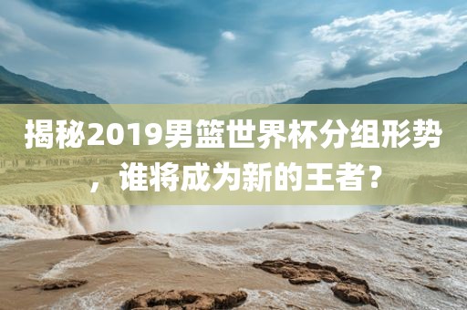 揭秘2019男篮世界杯分组形势，谁将成为新的王者？漯河市盈旭机械设备有限公司