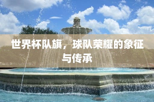 世界杯队旗，球队荣耀的象征与传承
