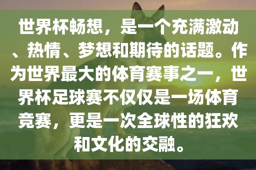世界杯畅想，是一个充满激动、热情、梦想和期待的话题。作为世界最大的体育赛事之一，世界杯足球赛不仅仅是一场体育竞赛，更是一次全球性的狂欢和文化的交融。