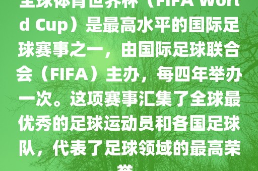 全球体育世界杯（FIFA World Cup）是最高水平的国际足球赛事之一，由国际足球联合会（FIFA）主办，每四年举办一次。这项赛事汇集了全球最优秀的足球运动员和各国足球队，代表了足球领域的最高荣誉。
