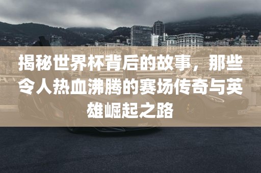 揭秘世界杯背后的故事，那些令人热血沸腾的赛场传奇与英雄崛起之路