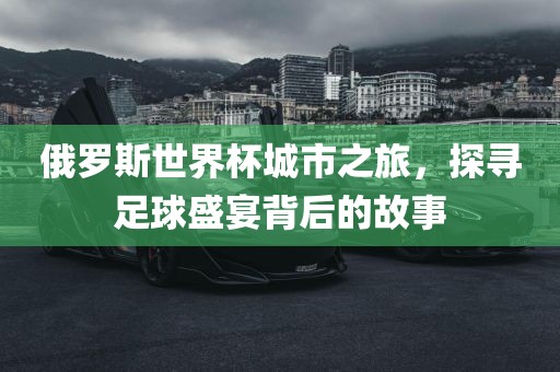 俄罗斯世界杯城市之旅，探寻足球盛宴背后的故事