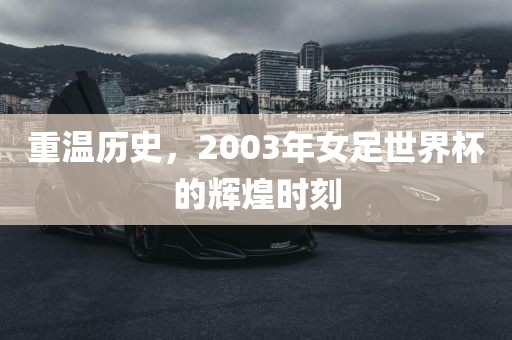 重温历史，2003年女足世界杯的辉煌时刻