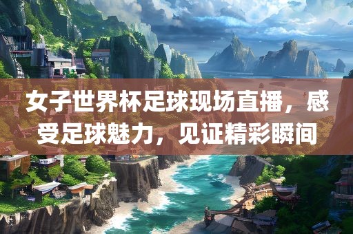 女子世界杯足球现场直播，感受足球魅力，见证精彩瞬间