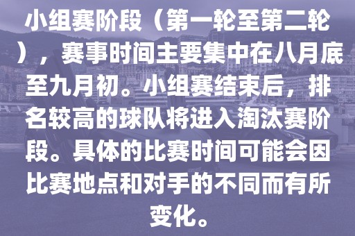 小组赛阶段（第一轮至第二轮），赛事时间主要集中在八月底至九月初。小组赛结束后，排名较高的球队将进入淘汰赛阶段。具体的比赛时间可能会因比赛地点和对手的不同而有所变化。