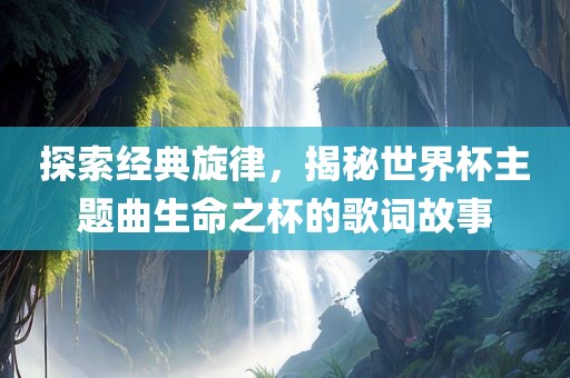 探索经典旋律，揭秘世界杯主题曲生命之杯的歌词故事