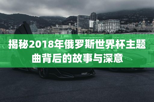 揭秘2018年俄罗斯世界杯主题曲背后的故事与深意