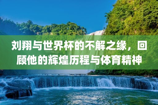 刘翔与世界杯的不解之缘，回顾他的辉煌历程与体育精神