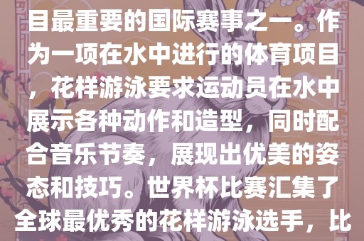 花样游泳世界杯是花样游泳项目最重要的国际赛事之一。作为一项在水中进行的体育项目，花样游泳要求运动员在水中展示各种动作和造型，同时配合音乐节奏，展现出优美的姿态和技巧。世界杯比赛汇集了全球最优秀的花样游泳选手，比赛精彩纷呈，备受关注。