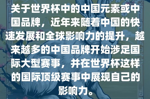 关于世界杯中的中国元素或中国品牌，近年来随着中国的快速发展和全球影响力的提升，越来越多的中国品牌开始涉足国际大型赛事，并在世界杯这样的国际顶级赛事中展现自己的影响力。