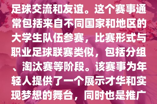 大学生世界杯是一个体育赛事，旨在促进全球大学生之间的足球交流和友谊。这个赛事通常包括来自不同国家和地区的大学生队伍参赛，比赛形式与职业足球联赛类似，包括分组、淘汰赛等阶段。该赛事为年轻人提供了一个展示才华和实现梦想的舞台，同时也是推广足球运动、增进国际间文化交流的重要途径。