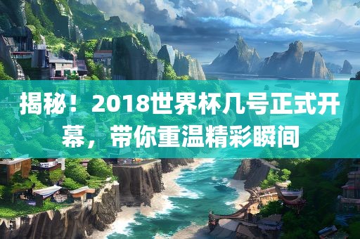 揭秘！2018世界杯几号正式开幕，带你重温精彩瞬间