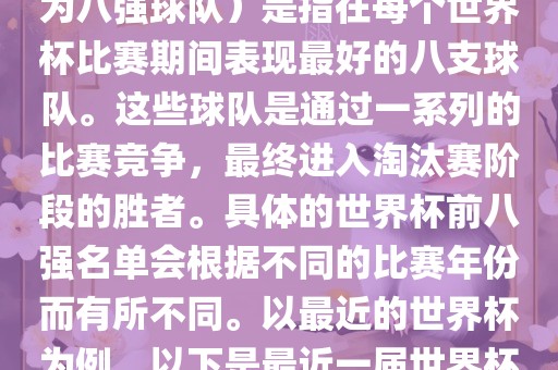 在FIFA（国际足球联合会）主办的世界杯中，前八强（也称为八强球队）是指在每个世界杯比赛期间表现最好的八支球队。这些球队是通过一系列的比赛竞争，最终进入淘汰赛阶段的胜者。具体的世界杯前八强名单会根据不同的比赛年份而有所不同。以最近的世界杯为例，以下是最近一届世界杯（截至当前时间为止的最新一届）的前八强名单