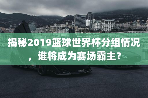 揭秘2019篮球世界杯分组情况，谁将成为赛场霸主？